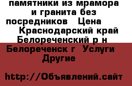 памятники из мрамора и гранита без посредников › Цена ­ 7 000 - Краснодарский край, Белореченский р-н, Белореченск г. Услуги » Другие   